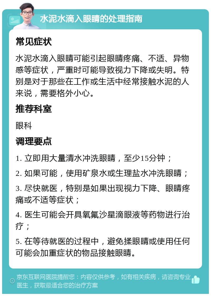 水泥水滴入眼睛的处理指南 常见症状 水泥水滴入眼睛可能引起眼睛疼痛、不适、异物感等症状，严重时可能导致视力下降或失明。特别是对于那些在工作或生活中经常接触水泥的人来说，需要格外小心。 推荐科室 眼科 调理要点 1. 立即用大量清水冲洗眼睛，至少15分钟； 2. 如果可能，使用矿泉水或生理盐水冲洗眼睛； 3. 尽快就医，特别是如果出现视力下降、眼睛疼痛或不适等症状； 4. 医生可能会开具氧氟沙星滴眼液等药物进行治疗； 5. 在等待就医的过程中，避免揉眼睛或使用任何可能会加重症状的物品接触眼睛。