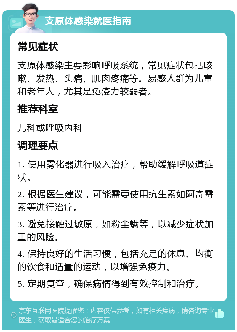 支原体感染就医指南 常见症状 支原体感染主要影响呼吸系统，常见症状包括咳嗽、发热、头痛、肌肉疼痛等。易感人群为儿童和老年人，尤其是免疫力较弱者。 推荐科室 儿科或呼吸内科 调理要点 1. 使用雾化器进行吸入治疗，帮助缓解呼吸道症状。 2. 根据医生建议，可能需要使用抗生素如阿奇霉素等进行治疗。 3. 避免接触过敏原，如粉尘螨等，以减少症状加重的风险。 4. 保持良好的生活习惯，包括充足的休息、均衡的饮食和适量的运动，以增强免疫力。 5. 定期复查，确保病情得到有效控制和治疗。