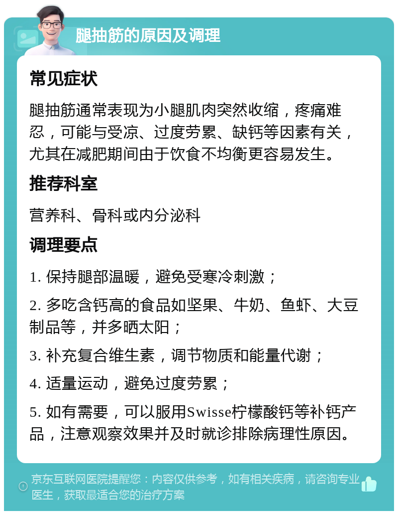 腿抽筋的原因及调理 常见症状 腿抽筋通常表现为小腿肌肉突然收缩，疼痛难忍，可能与受凉、过度劳累、缺钙等因素有关，尤其在减肥期间由于饮食不均衡更容易发生。 推荐科室 营养科、骨科或内分泌科 调理要点 1. 保持腿部温暖，避免受寒冷刺激； 2. 多吃含钙高的食品如坚果、牛奶、鱼虾、大豆制品等，并多晒太阳； 3. 补充复合维生素，调节物质和能量代谢； 4. 适量运动，避免过度劳累； 5. 如有需要，可以服用Swisse柠檬酸钙等补钙产品，注意观察效果并及时就诊排除病理性原因。