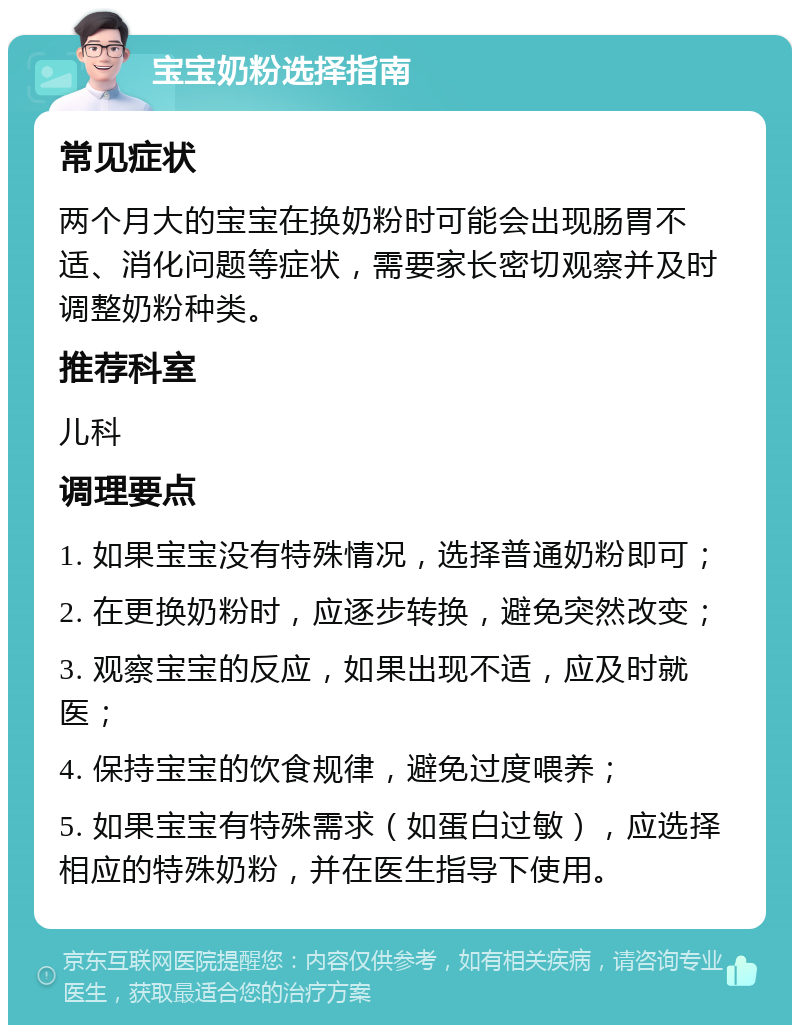 宝宝奶粉选择指南 常见症状 两个月大的宝宝在换奶粉时可能会出现肠胃不适、消化问题等症状，需要家长密切观察并及时调整奶粉种类。 推荐科室 儿科 调理要点 1. 如果宝宝没有特殊情况，选择普通奶粉即可； 2. 在更换奶粉时，应逐步转换，避免突然改变； 3. 观察宝宝的反应，如果出现不适，应及时就医； 4. 保持宝宝的饮食规律，避免过度喂养； 5. 如果宝宝有特殊需求（如蛋白过敏），应选择相应的特殊奶粉，并在医生指导下使用。