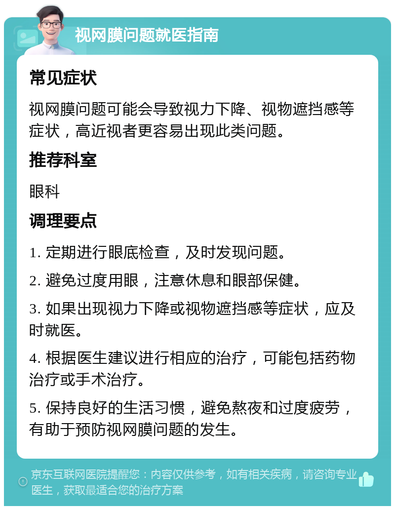 视网膜问题就医指南 常见症状 视网膜问题可能会导致视力下降、视物遮挡感等症状，高近视者更容易出现此类问题。 推荐科室 眼科 调理要点 1. 定期进行眼底检查，及时发现问题。 2. 避免过度用眼，注意休息和眼部保健。 3. 如果出现视力下降或视物遮挡感等症状，应及时就医。 4. 根据医生建议进行相应的治疗，可能包括药物治疗或手术治疗。 5. 保持良好的生活习惯，避免熬夜和过度疲劳，有助于预防视网膜问题的发生。