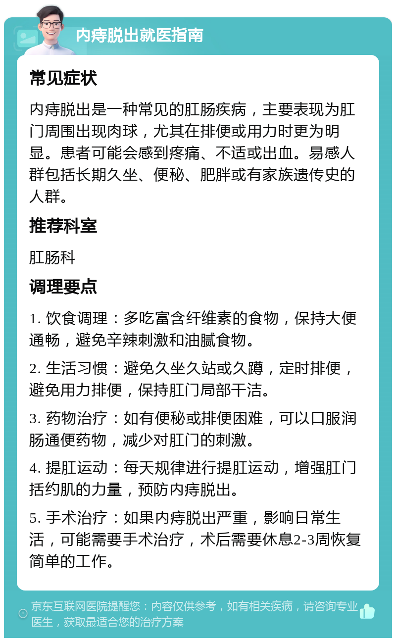 内痔脱出就医指南 常见症状 内痔脱出是一种常见的肛肠疾病，主要表现为肛门周围出现肉球，尤其在排便或用力时更为明显。患者可能会感到疼痛、不适或出血。易感人群包括长期久坐、便秘、肥胖或有家族遗传史的人群。 推荐科室 肛肠科 调理要点 1. 饮食调理：多吃富含纤维素的食物，保持大便通畅，避免辛辣刺激和油腻食物。 2. 生活习惯：避免久坐久站或久蹲，定时排便，避免用力排便，保持肛门局部干洁。 3. 药物治疗：如有便秘或排便困难，可以口服润肠通便药物，减少对肛门的刺激。 4. 提肛运动：每天规律进行提肛运动，增强肛门括约肌的力量，预防内痔脱出。 5. 手术治疗：如果内痔脱出严重，影响日常生活，可能需要手术治疗，术后需要休息2-3周恢复简单的工作。