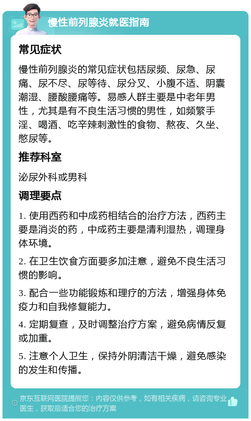 慢性前列腺炎就医指南 常见症状 慢性前列腺炎的常见症状包括尿频、尿急、尿痛、尿不尽、尿等待、尿分叉、小腹不适、阴囊潮湿、腰酸腰痛等。易感人群主要是中老年男性，尤其是有不良生活习惯的男性，如频繁手淫、喝酒、吃辛辣刺激性的食物、熬夜、久坐、憋尿等。 推荐科室 泌尿外科或男科 调理要点 1. 使用西药和中成药相结合的治疗方法，西药主要是消炎的药，中成药主要是清利湿热，调理身体环境。 2. 在卫生饮食方面要多加注意，避免不良生活习惯的影响。 3. 配合一些功能锻炼和理疗的方法，增强身体免疫力和自我修复能力。 4. 定期复查，及时调整治疗方案，避免病情反复或加重。 5. 注意个人卫生，保持外阴清洁干燥，避免感染的发生和传播。