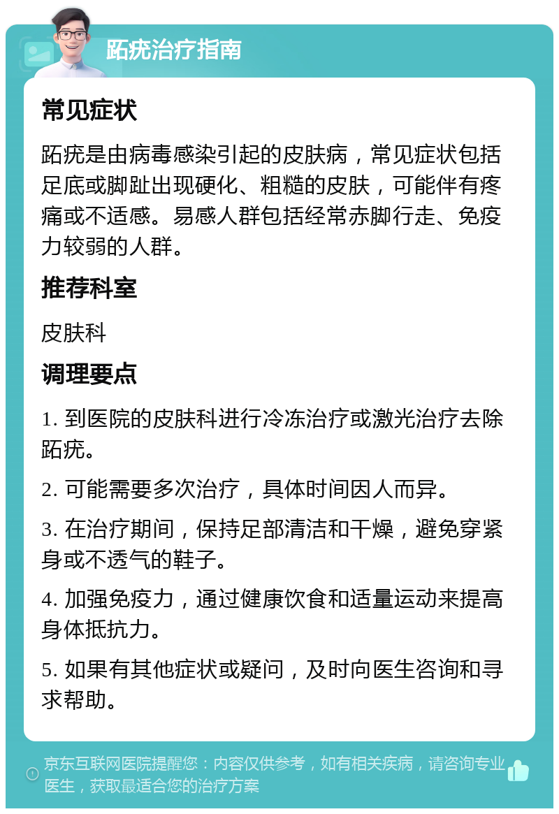 跖疣治疗指南 常见症状 跖疣是由病毒感染引起的皮肤病，常见症状包括足底或脚趾出现硬化、粗糙的皮肤，可能伴有疼痛或不适感。易感人群包括经常赤脚行走、免疫力较弱的人群。 推荐科室 皮肤科 调理要点 1. 到医院的皮肤科进行冷冻治疗或激光治疗去除跖疣。 2. 可能需要多次治疗，具体时间因人而异。 3. 在治疗期间，保持足部清洁和干燥，避免穿紧身或不透气的鞋子。 4. 加强免疫力，通过健康饮食和适量运动来提高身体抵抗力。 5. 如果有其他症状或疑问，及时向医生咨询和寻求帮助。