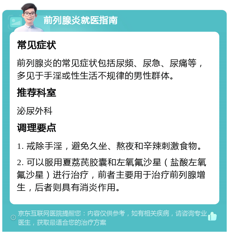 前列腺炎就医指南 常见症状 前列腺炎的常见症状包括尿频、尿急、尿痛等，多见于手淫或性生活不规律的男性群体。 推荐科室 泌尿外科 调理要点 1. 戒除手淫，避免久坐、熬夜和辛辣刺激食物。 2. 可以服用夏荔芪胶囊和左氧氟沙星（盐酸左氧氟沙星）进行治疗，前者主要用于治疗前列腺增生，后者则具有消炎作用。