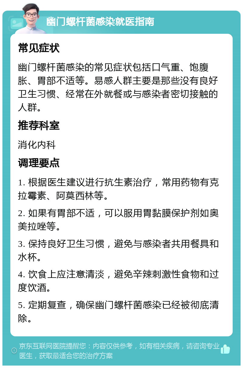 幽门螺杆菌感染就医指南 常见症状 幽门螺杆菌感染的常见症状包括口气重、饱腹胀、胃部不适等。易感人群主要是那些没有良好卫生习惯、经常在外就餐或与感染者密切接触的人群。 推荐科室 消化内科 调理要点 1. 根据医生建议进行抗生素治疗，常用药物有克拉霉素、阿莫西林等。 2. 如果有胃部不适，可以服用胃黏膜保护剂如奥美拉唑等。 3. 保持良好卫生习惯，避免与感染者共用餐具和水杯。 4. 饮食上应注意清淡，避免辛辣刺激性食物和过度饮酒。 5. 定期复查，确保幽门螺杆菌感染已经被彻底清除。