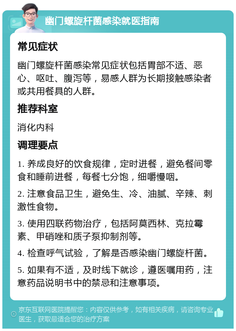 幽门螺旋杆菌感染就医指南 常见症状 幽门螺旋杆菌感染常见症状包括胃部不适、恶心、呕吐、腹泻等，易感人群为长期接触感染者或共用餐具的人群。 推荐科室 消化内科 调理要点 1. 养成良好的饮食规律，定时进餐，避免餐间零食和睡前进餐，每餐七分饱，细嚼慢咽。 2. 注意食品卫生，避免生、冷、油腻、辛辣、刺激性食物。 3. 使用四联药物治疗，包括阿莫西林、克拉霉素、甲硝唑和质子泵抑制剂等。 4. 检查呼气试验，了解是否感染幽门螺旋杆菌。 5. 如果有不适，及时线下就诊，遵医嘱用药，注意药品说明书中的禁忌和注意事项。