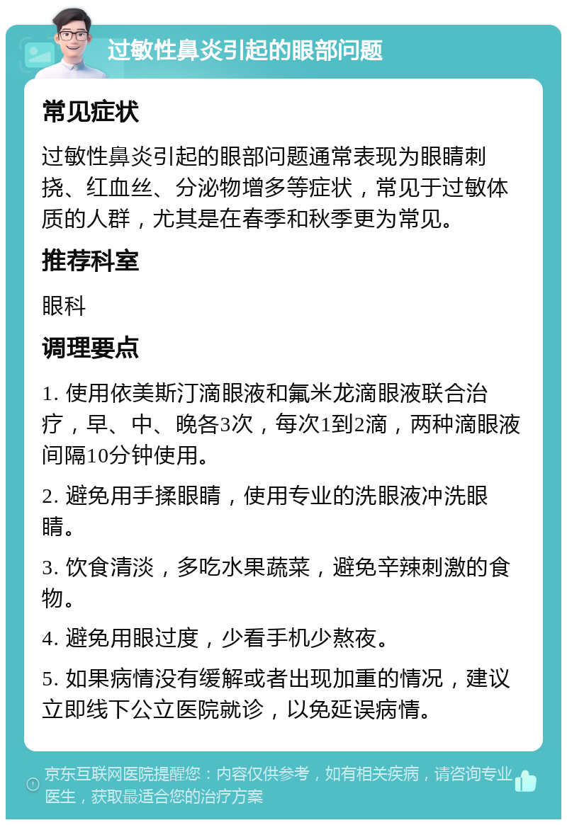 过敏性鼻炎引起的眼部问题 常见症状 过敏性鼻炎引起的眼部问题通常表现为眼睛刺挠、红血丝、分泌物增多等症状，常见于过敏体质的人群，尤其是在春季和秋季更为常见。 推荐科室 眼科 调理要点 1. 使用依美斯汀滴眼液和氟米龙滴眼液联合治疗，早、中、晚各3次，每次1到2滴，两种滴眼液间隔10分钟使用。 2. 避免用手揉眼睛，使用专业的洗眼液冲洗眼睛。 3. 饮食清淡，多吃水果蔬菜，避免辛辣刺激的食物。 4. 避免用眼过度，少看手机少熬夜。 5. 如果病情没有缓解或者出现加重的情况，建议立即线下公立医院就诊，以免延误病情。