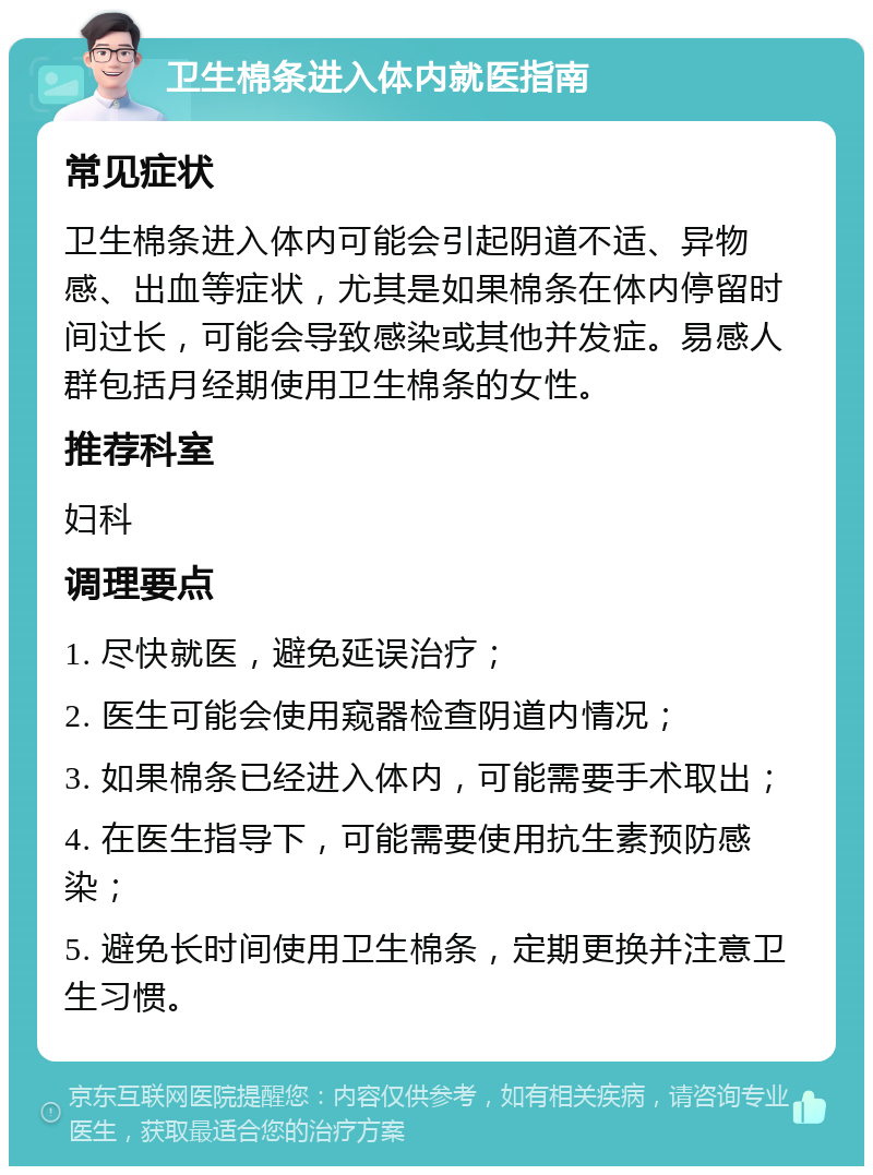 卫生棉条进入体内就医指南 常见症状 卫生棉条进入体内可能会引起阴道不适、异物感、出血等症状，尤其是如果棉条在体内停留时间过长，可能会导致感染或其他并发症。易感人群包括月经期使用卫生棉条的女性。 推荐科室 妇科 调理要点 1. 尽快就医，避免延误治疗； 2. 医生可能会使用窥器检查阴道内情况； 3. 如果棉条已经进入体内，可能需要手术取出； 4. 在医生指导下，可能需要使用抗生素预防感染； 5. 避免长时间使用卫生棉条，定期更换并注意卫生习惯。