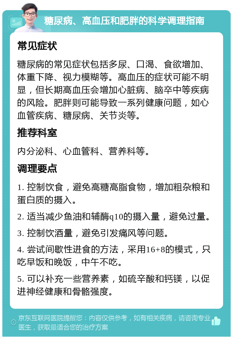 糖尿病、高血压和肥胖的科学调理指南 常见症状 糖尿病的常见症状包括多尿、口渴、食欲增加、体重下降、视力模糊等。高血压的症状可能不明显，但长期高血压会增加心脏病、脑卒中等疾病的风险。肥胖则可能导致一系列健康问题，如心血管疾病、糖尿病、关节炎等。 推荐科室 内分泌科、心血管科、营养科等。 调理要点 1. 控制饮食，避免高糖高脂食物，增加粗杂粮和蛋白质的摄入。 2. 适当减少鱼油和辅酶q10的摄入量，避免过量。 3. 控制饮酒量，避免引发痛风等问题。 4. 尝试间歇性进食的方法，采用16+8的模式，只吃早饭和晚饭，中午不吃。 5. 可以补充一些营养素，如硫辛酸和钙镁，以促进神经健康和骨骼强度。