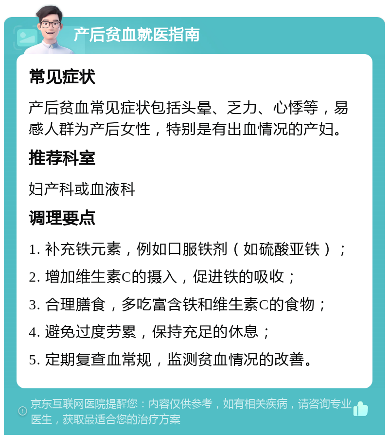 产后贫血就医指南 常见症状 产后贫血常见症状包括头晕、乏力、心悸等，易感人群为产后女性，特别是有出血情况的产妇。 推荐科室 妇产科或血液科 调理要点 1. 补充铁元素，例如口服铁剂（如硫酸亚铁）； 2. 增加维生素C的摄入，促进铁的吸收； 3. 合理膳食，多吃富含铁和维生素C的食物； 4. 避免过度劳累，保持充足的休息； 5. 定期复查血常规，监测贫血情况的改善。