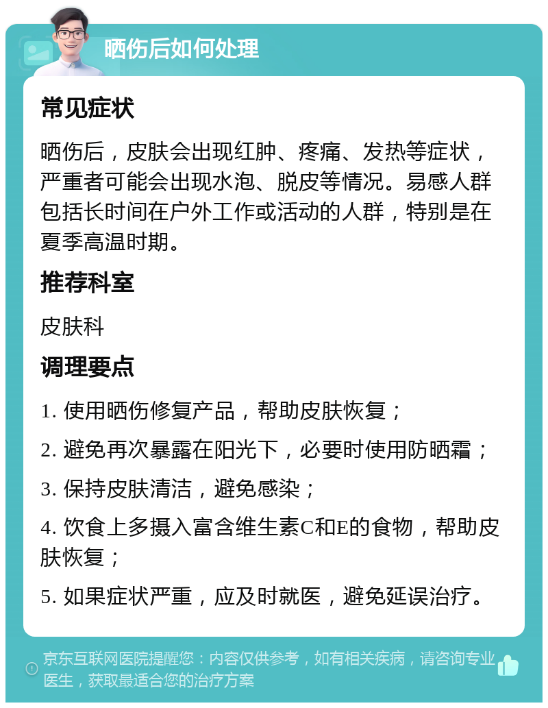 晒伤后如何处理 常见症状 晒伤后，皮肤会出现红肿、疼痛、发热等症状，严重者可能会出现水泡、脱皮等情况。易感人群包括长时间在户外工作或活动的人群，特别是在夏季高温时期。 推荐科室 皮肤科 调理要点 1. 使用晒伤修复产品，帮助皮肤恢复； 2. 避免再次暴露在阳光下，必要时使用防晒霜； 3. 保持皮肤清洁，避免感染； 4. 饮食上多摄入富含维生素C和E的食物，帮助皮肤恢复； 5. 如果症状严重，应及时就医，避免延误治疗。