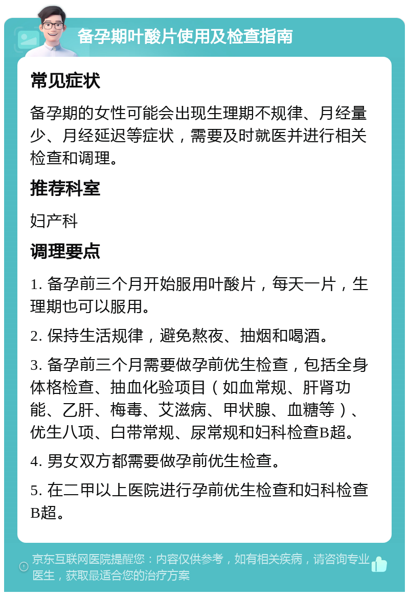 备孕期叶酸片使用及检查指南 常见症状 备孕期的女性可能会出现生理期不规律、月经量少、月经延迟等症状，需要及时就医并进行相关检查和调理。 推荐科室 妇产科 调理要点 1. 备孕前三个月开始服用叶酸片，每天一片，生理期也可以服用。 2. 保持生活规律，避免熬夜、抽烟和喝酒。 3. 备孕前三个月需要做孕前优生检查，包括全身体格检查、抽血化验项目（如血常规、肝肾功能、乙肝、梅毒、艾滋病、甲状腺、血糖等）、优生八项、白带常规、尿常规和妇科检查B超。 4. 男女双方都需要做孕前优生检查。 5. 在二甲以上医院进行孕前优生检查和妇科检查B超。