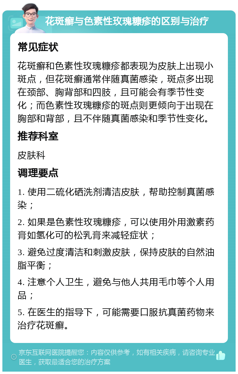 花斑癣与色素性玫瑰糠疹的区别与治疗 常见症状 花斑癣和色素性玫瑰糠疹都表现为皮肤上出现小斑点，但花斑癣通常伴随真菌感染，斑点多出现在颈部、胸背部和四肢，且可能会有季节性变化；而色素性玫瑰糠疹的斑点则更倾向于出现在胸部和背部，且不伴随真菌感染和季节性变化。 推荐科室 皮肤科 调理要点 1. 使用二硫化硒洗剂清洁皮肤，帮助控制真菌感染； 2. 如果是色素性玫瑰糠疹，可以使用外用激素药膏如氢化可的松乳膏来减轻症状； 3. 避免过度清洁和刺激皮肤，保持皮肤的自然油脂平衡； 4. 注意个人卫生，避免与他人共用毛巾等个人用品； 5. 在医生的指导下，可能需要口服抗真菌药物来治疗花斑癣。