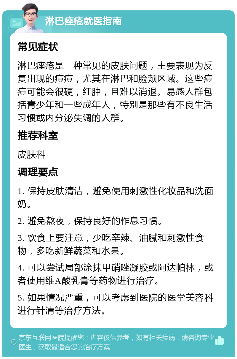 淋巴痤疮就医指南 常见症状 淋巴痤疮是一种常见的皮肤问题，主要表现为反复出现的痘痘，尤其在淋巴和脸颊区域。这些痘痘可能会很硬，红肿，且难以消退。易感人群包括青少年和一些成年人，特别是那些有不良生活习惯或内分泌失调的人群。 推荐科室 皮肤科 调理要点 1. 保持皮肤清洁，避免使用刺激性化妆品和洗面奶。 2. 避免熬夜，保持良好的作息习惯。 3. 饮食上要注意，少吃辛辣、油腻和刺激性食物，多吃新鲜蔬菜和水果。 4. 可以尝试局部涂抹甲硝唑凝胶或阿达帕林，或者使用维A酸乳膏等药物进行治疗。 5. 如果情况严重，可以考虑到医院的医学美容科进行针清等治疗方法。