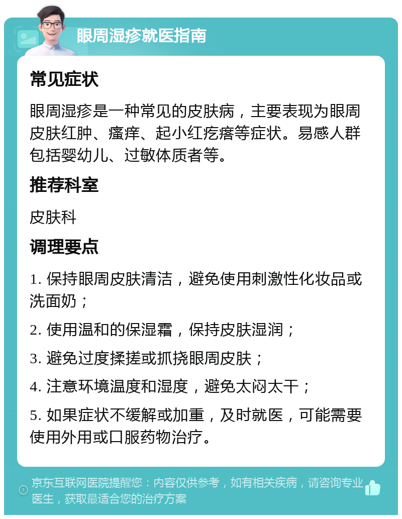 眼周湿疹就医指南 常见症状 眼周湿疹是一种常见的皮肤病，主要表现为眼周皮肤红肿、瘙痒、起小红疙瘩等症状。易感人群包括婴幼儿、过敏体质者等。 推荐科室 皮肤科 调理要点 1. 保持眼周皮肤清洁，避免使用刺激性化妆品或洗面奶； 2. 使用温和的保湿霜，保持皮肤湿润； 3. 避免过度揉搓或抓挠眼周皮肤； 4. 注意环境温度和湿度，避免太闷太干； 5. 如果症状不缓解或加重，及时就医，可能需要使用外用或口服药物治疗。