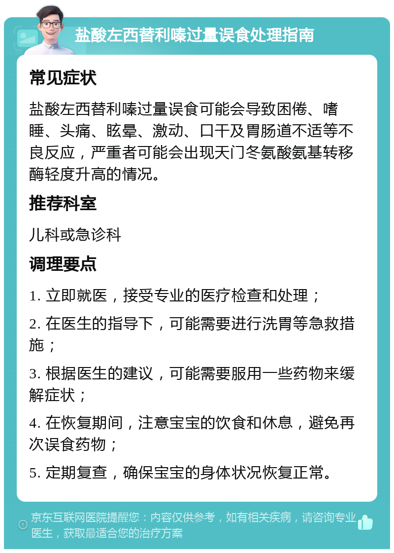 盐酸左西替利嗪过量误食处理指南 常见症状 盐酸左西替利嗪过量误食可能会导致困倦、嗜睡、头痛、眩晕、激动、口干及胃肠道不适等不良反应，严重者可能会出现天门冬氨酸氨基转移酶轻度升高的情况。 推荐科室 儿科或急诊科 调理要点 1. 立即就医，接受专业的医疗检查和处理； 2. 在医生的指导下，可能需要进行洗胃等急救措施； 3. 根据医生的建议，可能需要服用一些药物来缓解症状； 4. 在恢复期间，注意宝宝的饮食和休息，避免再次误食药物； 5. 定期复查，确保宝宝的身体状况恢复正常。