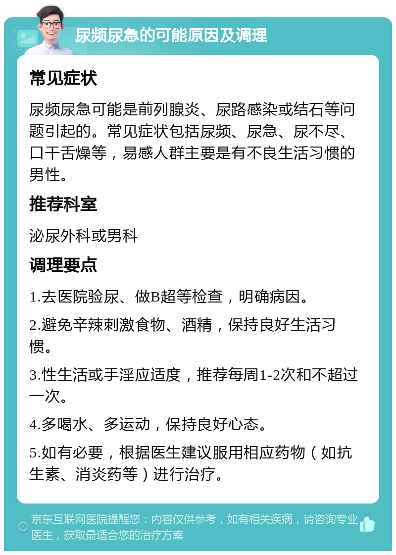 尿频尿急的可能原因及调理 常见症状 尿频尿急可能是前列腺炎、尿路感染或结石等问题引起的。常见症状包括尿频、尿急、尿不尽、口干舌燥等，易感人群主要是有不良生活习惯的男性。 推荐科室 泌尿外科或男科 调理要点 1.去医院验尿、做B超等检查，明确病因。 2.避免辛辣刺激食物、酒精，保持良好生活习惯。 3.性生活或手淫应适度，推荐每周1-2次和不超过一次。 4.多喝水、多运动，保持良好心态。 5.如有必要，根据医生建议服用相应药物（如抗生素、消炎药等）进行治疗。