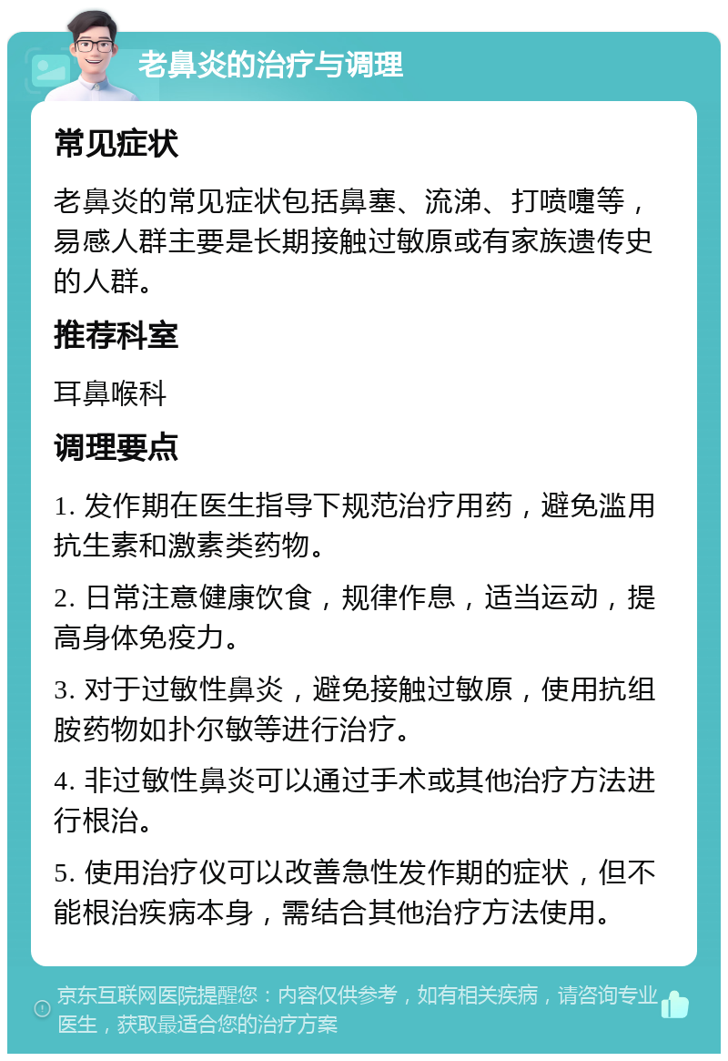 老鼻炎的治疗与调理 常见症状 老鼻炎的常见症状包括鼻塞、流涕、打喷嚏等，易感人群主要是长期接触过敏原或有家族遗传史的人群。 推荐科室 耳鼻喉科 调理要点 1. 发作期在医生指导下规范治疗用药，避免滥用抗生素和激素类药物。 2. 日常注意健康饮食，规律作息，适当运动，提高身体免疫力。 3. 对于过敏性鼻炎，避免接触过敏原，使用抗组胺药物如扑尔敏等进行治疗。 4. 非过敏性鼻炎可以通过手术或其他治疗方法进行根治。 5. 使用治疗仪可以改善急性发作期的症状，但不能根治疾病本身，需结合其他治疗方法使用。