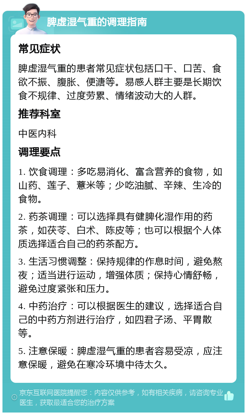 脾虚湿气重的调理指南 常见症状 脾虚湿气重的患者常见症状包括口干、口苦、食欲不振、腹胀、便溏等。易感人群主要是长期饮食不规律、过度劳累、情绪波动大的人群。 推荐科室 中医内科 调理要点 1. 饮食调理：多吃易消化、富含营养的食物，如山药、莲子、薏米等；少吃油腻、辛辣、生冷的食物。 2. 药茶调理：可以选择具有健脾化湿作用的药茶，如茯苓、白术、陈皮等；也可以根据个人体质选择适合自己的药茶配方。 3. 生活习惯调整：保持规律的作息时间，避免熬夜；适当进行运动，增强体质；保持心情舒畅，避免过度紧张和压力。 4. 中药治疗：可以根据医生的建议，选择适合自己的中药方剂进行治疗，如四君子汤、平胃散等。 5. 注意保暖：脾虚湿气重的患者容易受凉，应注意保暖，避免在寒冷环境中待太久。