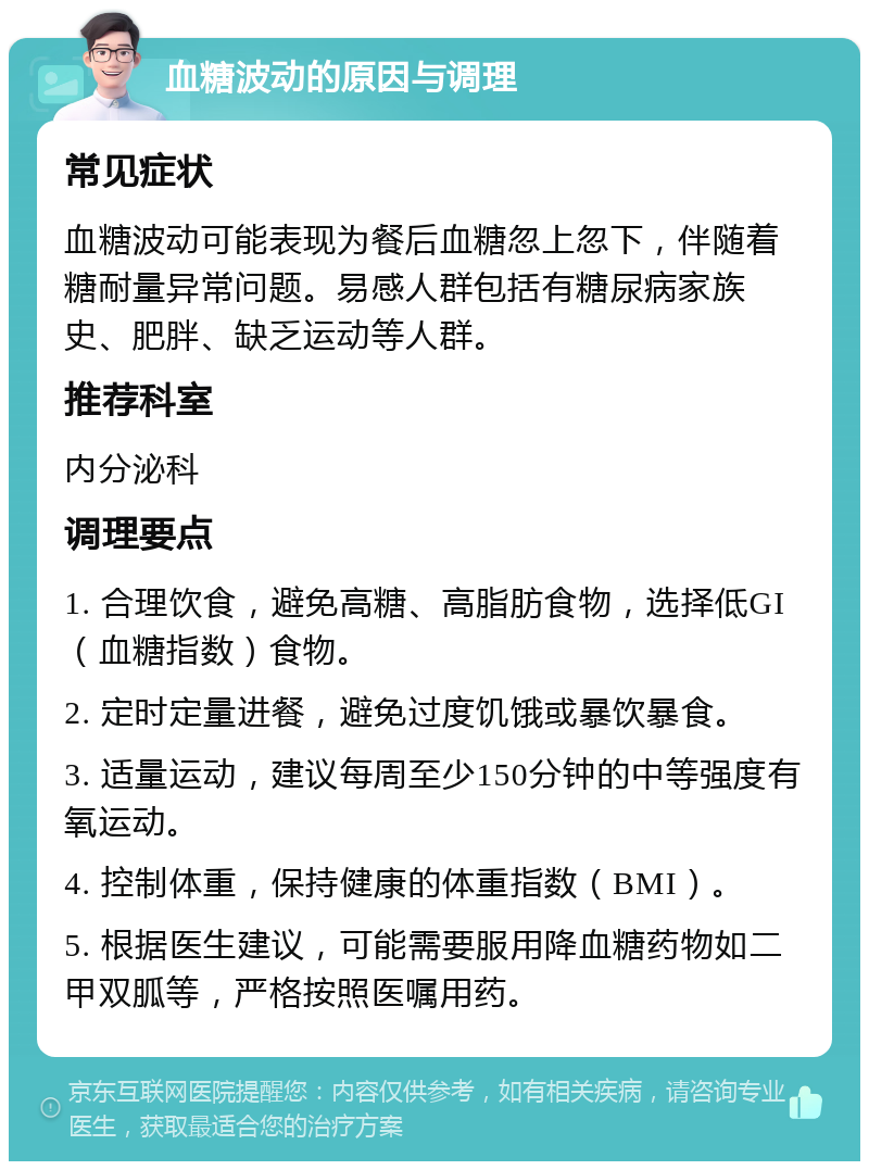 血糖波动的原因与调理 常见症状 血糖波动可能表现为餐后血糖忽上忽下，伴随着糖耐量异常问题。易感人群包括有糖尿病家族史、肥胖、缺乏运动等人群。 推荐科室 内分泌科 调理要点 1. 合理饮食，避免高糖、高脂肪食物，选择低GI（血糖指数）食物。 2. 定时定量进餐，避免过度饥饿或暴饮暴食。 3. 适量运动，建议每周至少150分钟的中等强度有氧运动。 4. 控制体重，保持健康的体重指数（BMI）。 5. 根据医生建议，可能需要服用降血糖药物如二甲双胍等，严格按照医嘱用药。