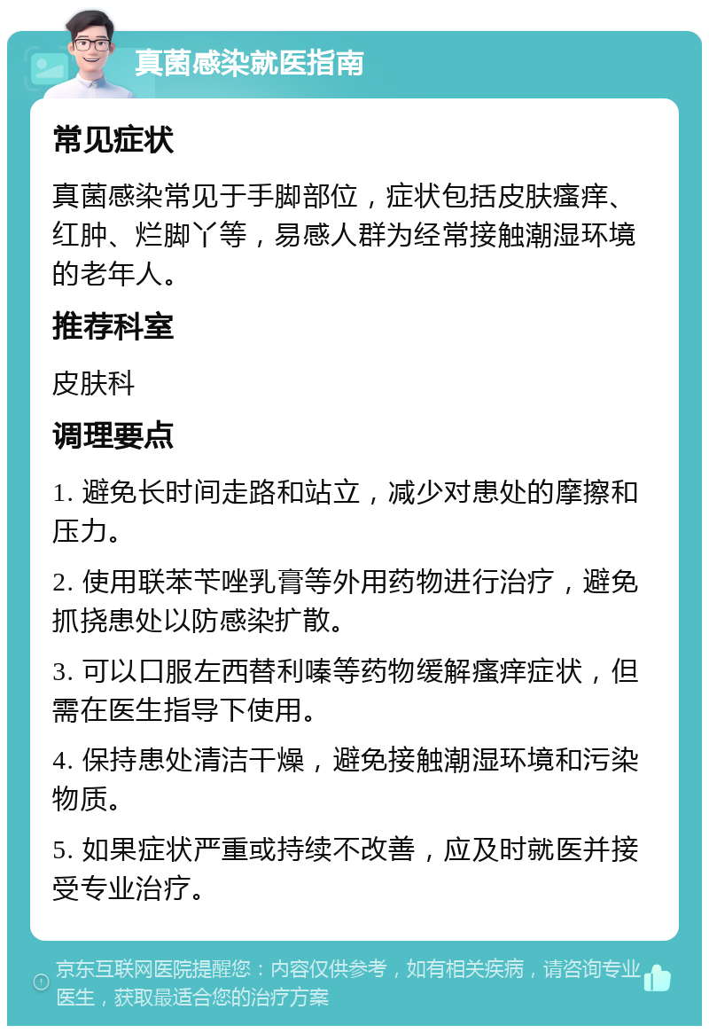 真菌感染就医指南 常见症状 真菌感染常见于手脚部位，症状包括皮肤瘙痒、红肿、烂脚丫等，易感人群为经常接触潮湿环境的老年人。 推荐科室 皮肤科 调理要点 1. 避免长时间走路和站立，减少对患处的摩擦和压力。 2. 使用联苯苄唑乳膏等外用药物进行治疗，避免抓挠患处以防感染扩散。 3. 可以口服左西替利嗪等药物缓解瘙痒症状，但需在医生指导下使用。 4. 保持患处清洁干燥，避免接触潮湿环境和污染物质。 5. 如果症状严重或持续不改善，应及时就医并接受专业治疗。