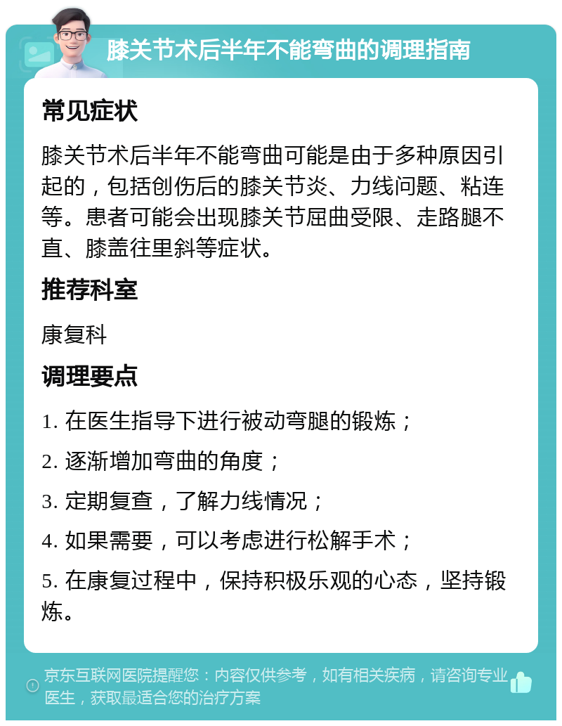 膝关节术后半年不能弯曲的调理指南 常见症状 膝关节术后半年不能弯曲可能是由于多种原因引起的，包括创伤后的膝关节炎、力线问题、粘连等。患者可能会出现膝关节屈曲受限、走路腿不直、膝盖往里斜等症状。 推荐科室 康复科 调理要点 1. 在医生指导下进行被动弯腿的锻炼； 2. 逐渐增加弯曲的角度； 3. 定期复查，了解力线情况； 4. 如果需要，可以考虑进行松解手术； 5. 在康复过程中，保持积极乐观的心态，坚持锻炼。