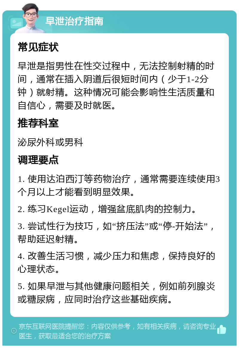 早泄治疗指南 常见症状 早泄是指男性在性交过程中，无法控制射精的时间，通常在插入阴道后很短时间内（少于1-2分钟）就射精。这种情况可能会影响性生活质量和自信心，需要及时就医。 推荐科室 泌尿外科或男科 调理要点 1. 使用达泊西汀等药物治疗，通常需要连续使用3个月以上才能看到明显效果。 2. 练习Kegel运动，增强盆底肌肉的控制力。 3. 尝试性行为技巧，如“挤压法”或“停-开始法”，帮助延迟射精。 4. 改善生活习惯，减少压力和焦虑，保持良好的心理状态。 5. 如果早泄与其他健康问题相关，例如前列腺炎或糖尿病，应同时治疗这些基础疾病。