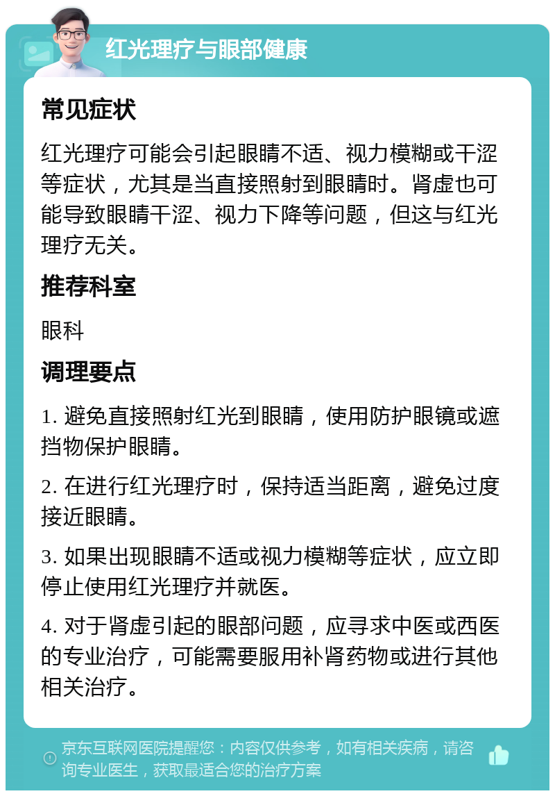 红光理疗与眼部健康 常见症状 红光理疗可能会引起眼睛不适、视力模糊或干涩等症状，尤其是当直接照射到眼睛时。肾虚也可能导致眼睛干涩、视力下降等问题，但这与红光理疗无关。 推荐科室 眼科 调理要点 1. 避免直接照射红光到眼睛，使用防护眼镜或遮挡物保护眼睛。 2. 在进行红光理疗时，保持适当距离，避免过度接近眼睛。 3. 如果出现眼睛不适或视力模糊等症状，应立即停止使用红光理疗并就医。 4. 对于肾虚引起的眼部问题，应寻求中医或西医的专业治疗，可能需要服用补肾药物或进行其他相关治疗。