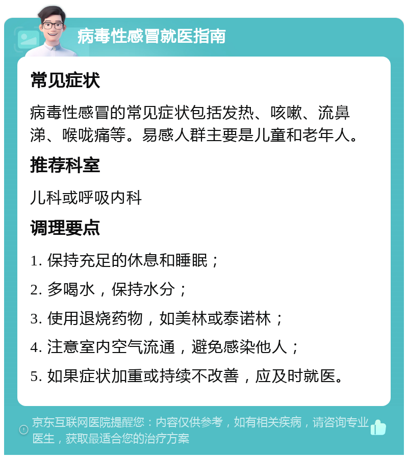 病毒性感冒就医指南 常见症状 病毒性感冒的常见症状包括发热、咳嗽、流鼻涕、喉咙痛等。易感人群主要是儿童和老年人。 推荐科室 儿科或呼吸内科 调理要点 1. 保持充足的休息和睡眠； 2. 多喝水，保持水分； 3. 使用退烧药物，如美林或泰诺林； 4. 注意室内空气流通，避免感染他人； 5. 如果症状加重或持续不改善，应及时就医。