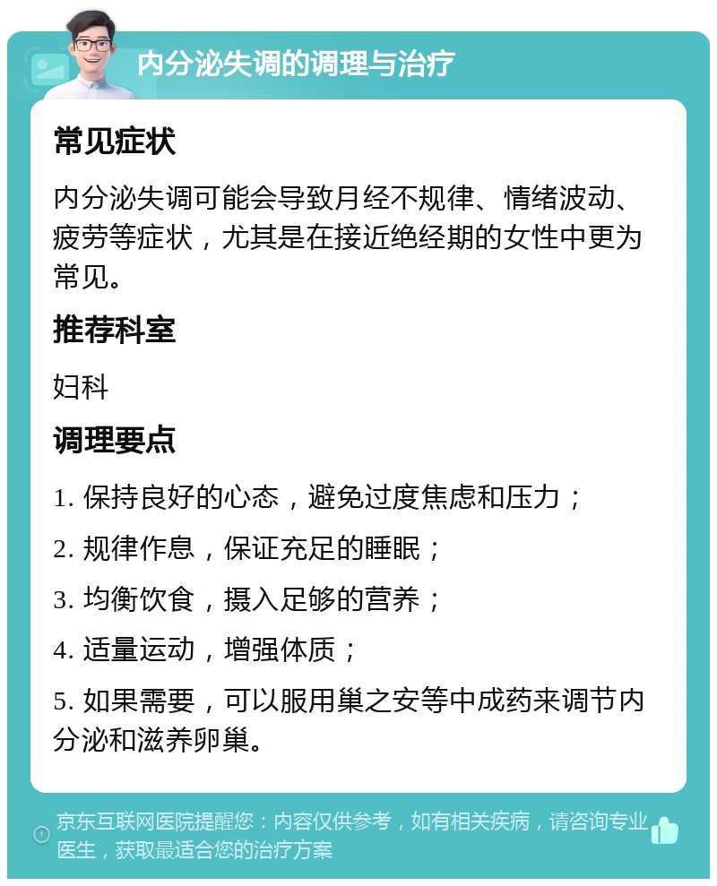 内分泌失调的调理与治疗 常见症状 内分泌失调可能会导致月经不规律、情绪波动、疲劳等症状，尤其是在接近绝经期的女性中更为常见。 推荐科室 妇科 调理要点 1. 保持良好的心态，避免过度焦虑和压力； 2. 规律作息，保证充足的睡眠； 3. 均衡饮食，摄入足够的营养； 4. 适量运动，增强体质； 5. 如果需要，可以服用巢之安等中成药来调节内分泌和滋养卵巢。