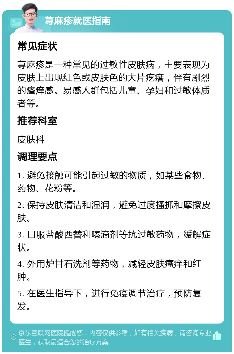 荨麻疹就医指南 常见症状 荨麻疹是一种常见的过敏性皮肤病，主要表现为皮肤上出现红色或皮肤色的大片疙瘩，伴有剧烈的瘙痒感。易感人群包括儿童、孕妇和过敏体质者等。 推荐科室 皮肤科 调理要点 1. 避免接触可能引起过敏的物质，如某些食物、药物、花粉等。 2. 保持皮肤清洁和湿润，避免过度搔抓和摩擦皮肤。 3. 口服盐酸西替利嗪滴剂等抗过敏药物，缓解症状。 4. 外用炉甘石洗剂等药物，减轻皮肤瘙痒和红肿。 5. 在医生指导下，进行免疫调节治疗，预防复发。