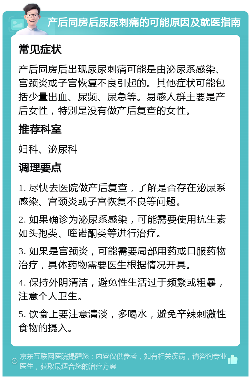 产后同房后尿尿刺痛的可能原因及就医指南 常见症状 产后同房后出现尿尿刺痛可能是由泌尿系感染、宫颈炎或子宫恢复不良引起的。其他症状可能包括少量出血、尿频、尿急等。易感人群主要是产后女性，特别是没有做产后复查的女性。 推荐科室 妇科、泌尿科 调理要点 1. 尽快去医院做产后复查，了解是否存在泌尿系感染、宫颈炎或子宫恢复不良等问题。 2. 如果确诊为泌尿系感染，可能需要使用抗生素如头孢类、喹诺酮类等进行治疗。 3. 如果是宫颈炎，可能需要局部用药或口服药物治疗，具体药物需要医生根据情况开具。 4. 保持外阴清洁，避免性生活过于频繁或粗暴，注意个人卫生。 5. 饮食上要注意清淡，多喝水，避免辛辣刺激性食物的摄入。