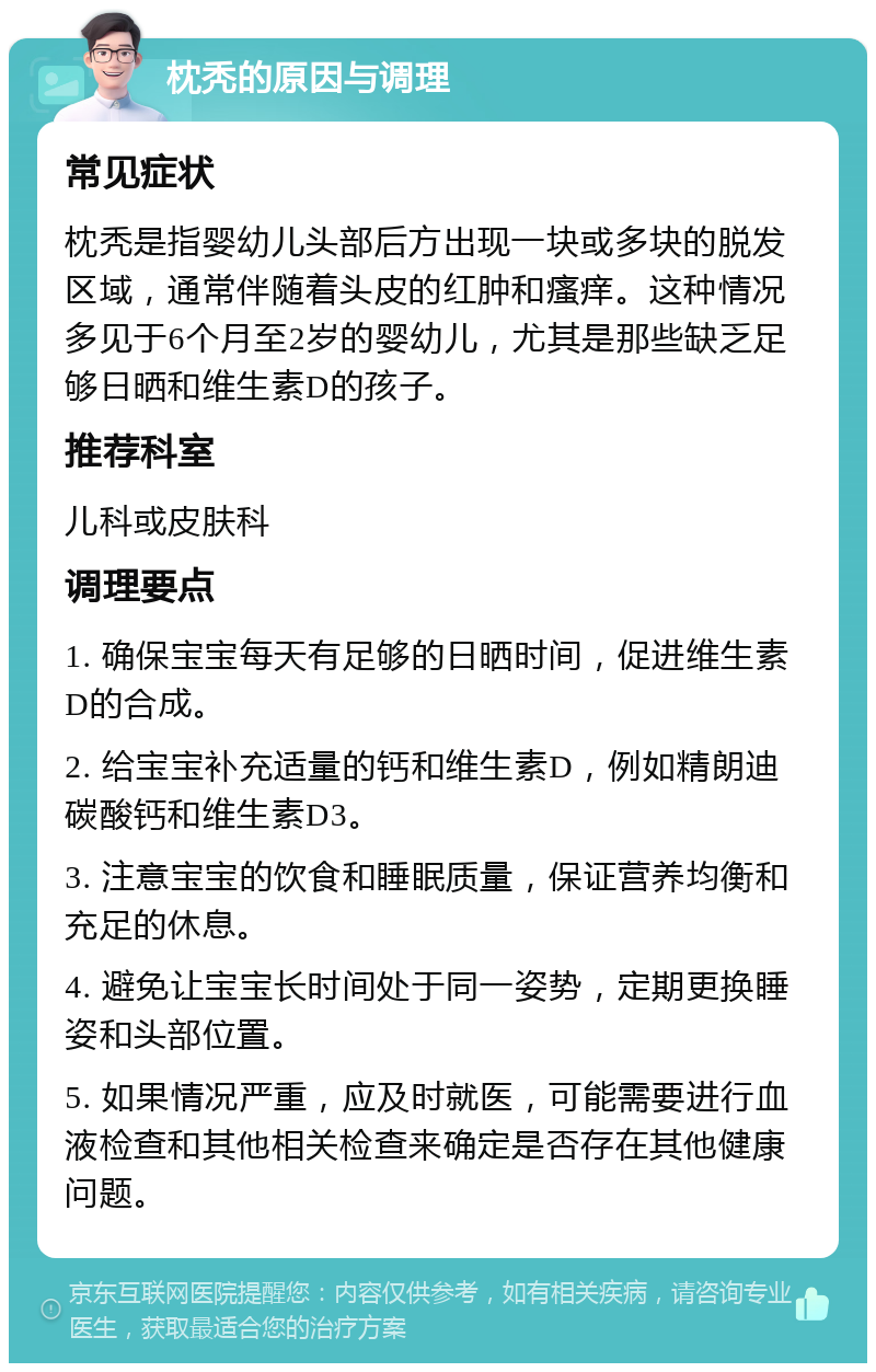 枕秃的原因与调理 常见症状 枕秃是指婴幼儿头部后方出现一块或多块的脱发区域，通常伴随着头皮的红肿和瘙痒。这种情况多见于6个月至2岁的婴幼儿，尤其是那些缺乏足够日晒和维生素D的孩子。 推荐科室 儿科或皮肤科 调理要点 1. 确保宝宝每天有足够的日晒时间，促进维生素D的合成。 2. 给宝宝补充适量的钙和维生素D，例如精朗迪碳酸钙和维生素D3。 3. 注意宝宝的饮食和睡眠质量，保证营养均衡和充足的休息。 4. 避免让宝宝长时间处于同一姿势，定期更换睡姿和头部位置。 5. 如果情况严重，应及时就医，可能需要进行血液检查和其他相关检查来确定是否存在其他健康问题。