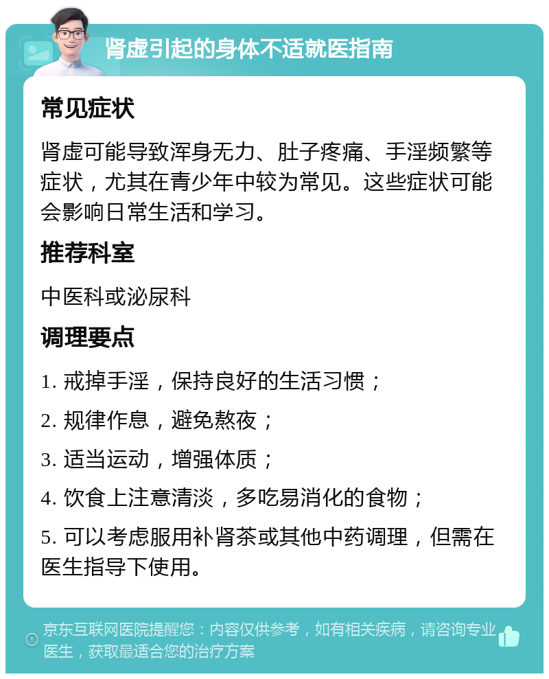 肾虚引起的身体不适就医指南 常见症状 肾虚可能导致浑身无力、肚子疼痛、手淫频繁等症状，尤其在青少年中较为常见。这些症状可能会影响日常生活和学习。 推荐科室 中医科或泌尿科 调理要点 1. 戒掉手淫，保持良好的生活习惯； 2. 规律作息，避免熬夜； 3. 适当运动，增强体质； 4. 饮食上注意清淡，多吃易消化的食物； 5. 可以考虑服用补肾茶或其他中药调理，但需在医生指导下使用。