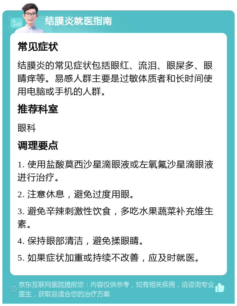 结膜炎就医指南 常见症状 结膜炎的常见症状包括眼红、流泪、眼屎多、眼睛痒等。易感人群主要是过敏体质者和长时间使用电脑或手机的人群。 推荐科室 眼科 调理要点 1. 使用盐酸莫西沙星滴眼液或左氧氟沙星滴眼液进行治疗。 2. 注意休息，避免过度用眼。 3. 避免辛辣刺激性饮食，多吃水果蔬菜补充维生素。 4. 保持眼部清洁，避免揉眼睛。 5. 如果症状加重或持续不改善，应及时就医。