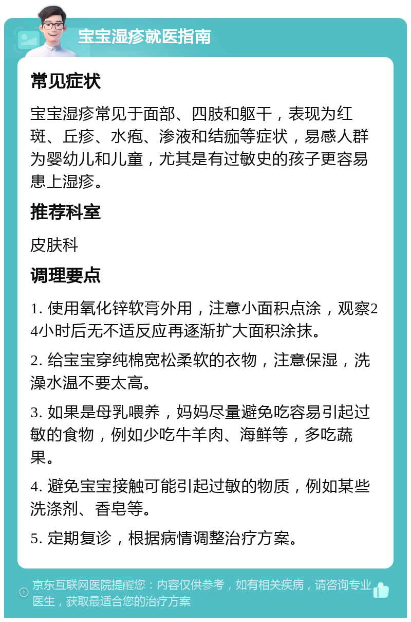 宝宝湿疹就医指南 常见症状 宝宝湿疹常见于面部、四肢和躯干，表现为红斑、丘疹、水疱、渗液和结痂等症状，易感人群为婴幼儿和儿童，尤其是有过敏史的孩子更容易患上湿疹。 推荐科室 皮肤科 调理要点 1. 使用氧化锌软膏外用，注意小面积点涂，观察24小时后无不适反应再逐渐扩大面积涂抹。 2. 给宝宝穿纯棉宽松柔软的衣物，注意保湿，洗澡水温不要太高。 3. 如果是母乳喂养，妈妈尽量避免吃容易引起过敏的食物，例如少吃牛羊肉、海鲜等，多吃蔬果。 4. 避免宝宝接触可能引起过敏的物质，例如某些洗涤剂、香皂等。 5. 定期复诊，根据病情调整治疗方案。