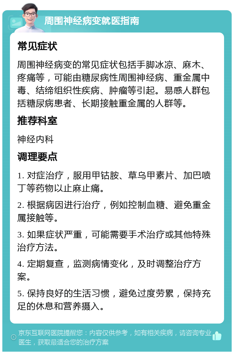 周围神经病变就医指南 常见症状 周围神经病变的常见症状包括手脚冰凉、麻木、疼痛等，可能由糖尿病性周围神经病、重金属中毒、结缔组织性疾病、肿瘤等引起。易感人群包括糖尿病患者、长期接触重金属的人群等。 推荐科室 神经内科 调理要点 1. 对症治疗，服用甲钴胺、草乌甲素片、加巴喷丁等药物以止麻止痛。 2. 根据病因进行治疗，例如控制血糖、避免重金属接触等。 3. 如果症状严重，可能需要手术治疗或其他特殊治疗方法。 4. 定期复查，监测病情变化，及时调整治疗方案。 5. 保持良好的生活习惯，避免过度劳累，保持充足的休息和营养摄入。