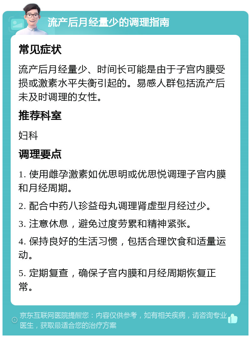 流产后月经量少的调理指南 常见症状 流产后月经量少、时间长可能是由于子宫内膜受损或激素水平失衡引起的。易感人群包括流产后未及时调理的女性。 推荐科室 妇科 调理要点 1. 使用雌孕激素如优思明或优思悦调理子宫内膜和月经周期。 2. 配合中药八珍益母丸调理肾虚型月经过少。 3. 注意休息，避免过度劳累和精神紧张。 4. 保持良好的生活习惯，包括合理饮食和适量运动。 5. 定期复查，确保子宫内膜和月经周期恢复正常。