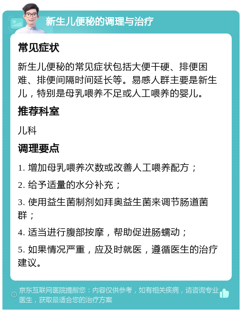 新生儿便秘的调理与治疗 常见症状 新生儿便秘的常见症状包括大便干硬、排便困难、排便间隔时间延长等。易感人群主要是新生儿，特别是母乳喂养不足或人工喂养的婴儿。 推荐科室 儿科 调理要点 1. 增加母乳喂养次数或改善人工喂养配方； 2. 给予适量的水分补充； 3. 使用益生菌制剂如拜奥益生菌来调节肠道菌群； 4. 适当进行腹部按摩，帮助促进肠蠕动； 5. 如果情况严重，应及时就医，遵循医生的治疗建议。