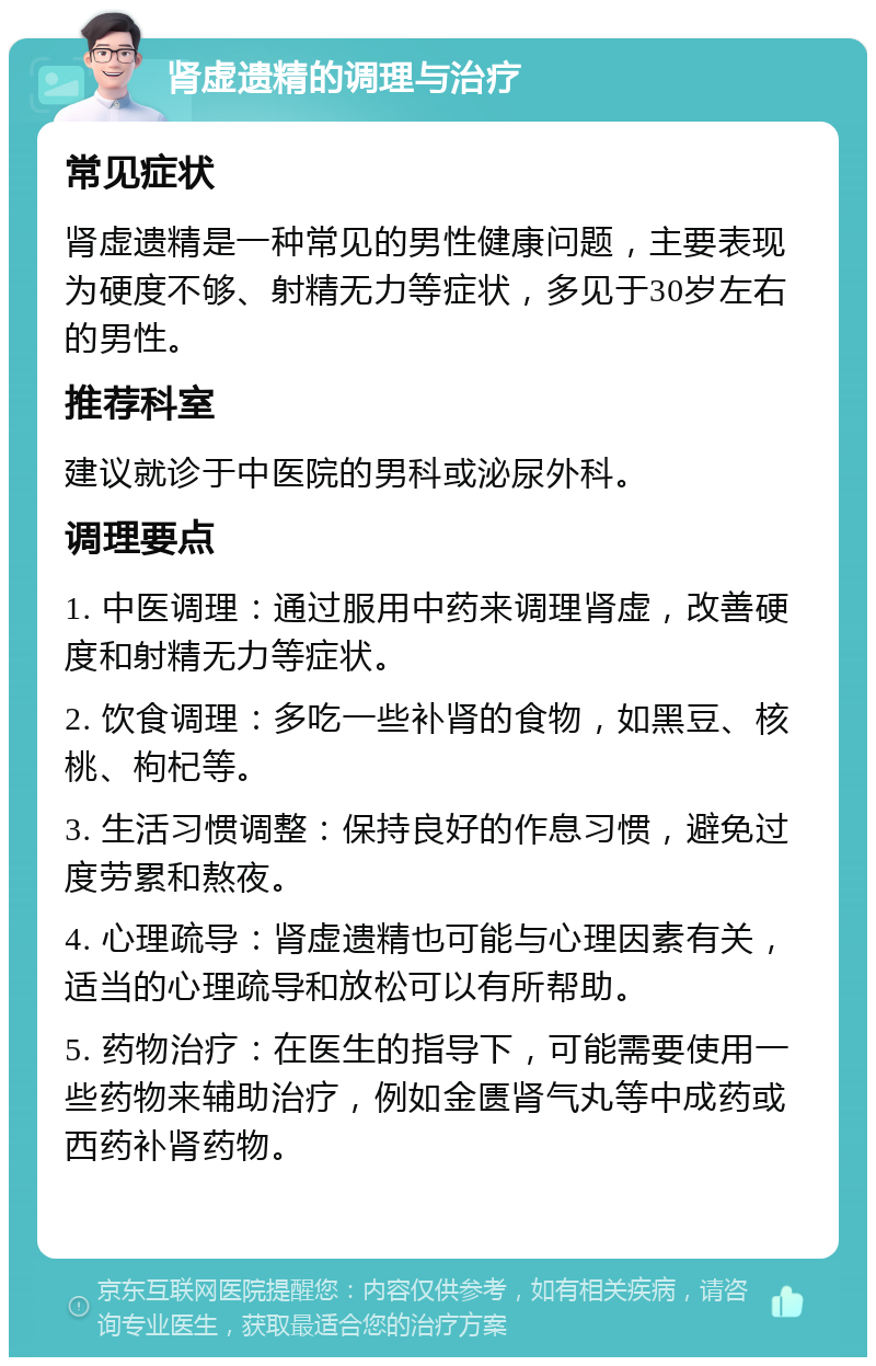 肾虚遗精的调理与治疗 常见症状 肾虚遗精是一种常见的男性健康问题，主要表现为硬度不够、射精无力等症状，多见于30岁左右的男性。 推荐科室 建议就诊于中医院的男科或泌尿外科。 调理要点 1. 中医调理：通过服用中药来调理肾虚，改善硬度和射精无力等症状。 2. 饮食调理：多吃一些补肾的食物，如黑豆、核桃、枸杞等。 3. 生活习惯调整：保持良好的作息习惯，避免过度劳累和熬夜。 4. 心理疏导：肾虚遗精也可能与心理因素有关，适当的心理疏导和放松可以有所帮助。 5. 药物治疗：在医生的指导下，可能需要使用一些药物来辅助治疗，例如金匮肾气丸等中成药或西药补肾药物。