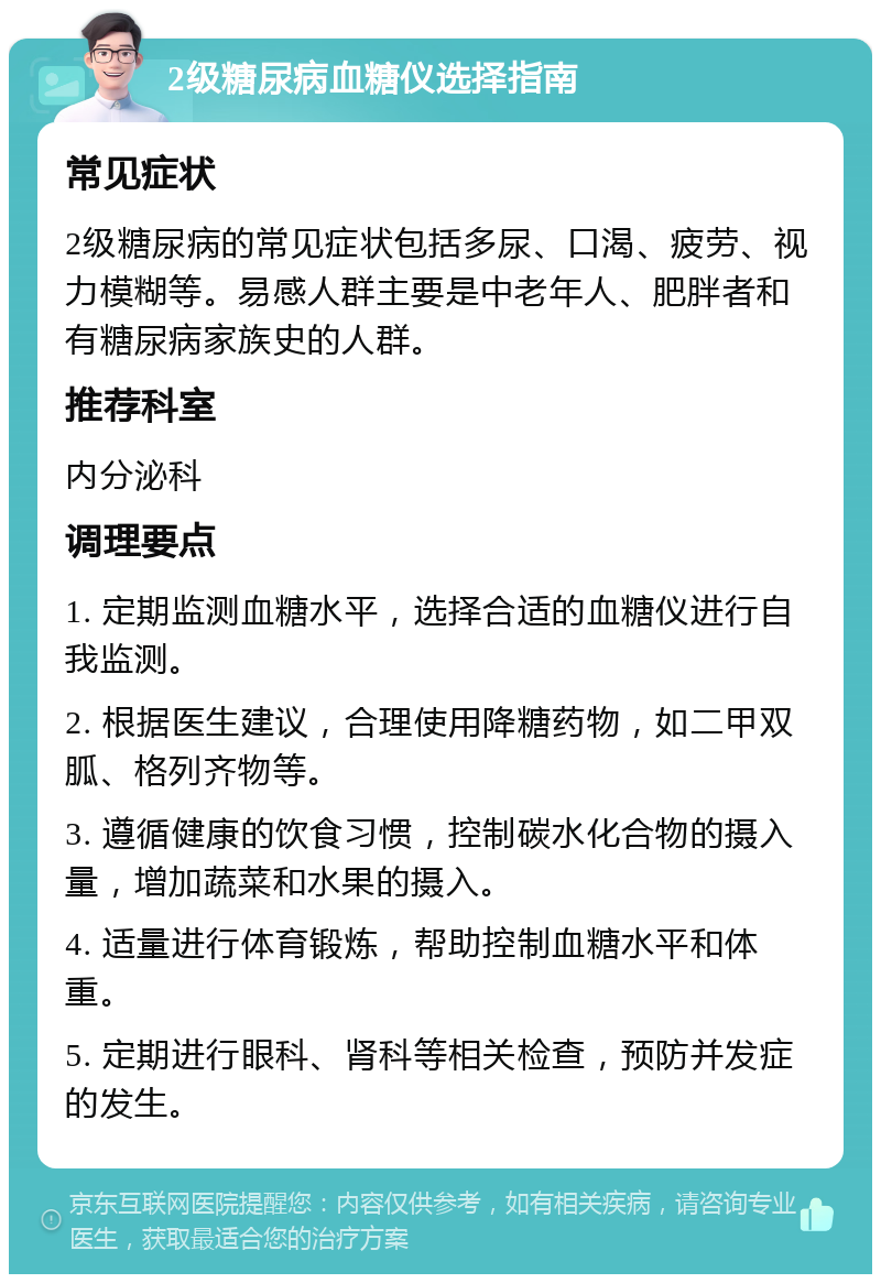 2级糖尿病血糖仪选择指南 常见症状 2级糖尿病的常见症状包括多尿、口渴、疲劳、视力模糊等。易感人群主要是中老年人、肥胖者和有糖尿病家族史的人群。 推荐科室 内分泌科 调理要点 1. 定期监测血糖水平，选择合适的血糖仪进行自我监测。 2. 根据医生建议，合理使用降糖药物，如二甲双胍、格列齐物等。 3. 遵循健康的饮食习惯，控制碳水化合物的摄入量，增加蔬菜和水果的摄入。 4. 适量进行体育锻炼，帮助控制血糖水平和体重。 5. 定期进行眼科、肾科等相关检查，预防并发症的发生。