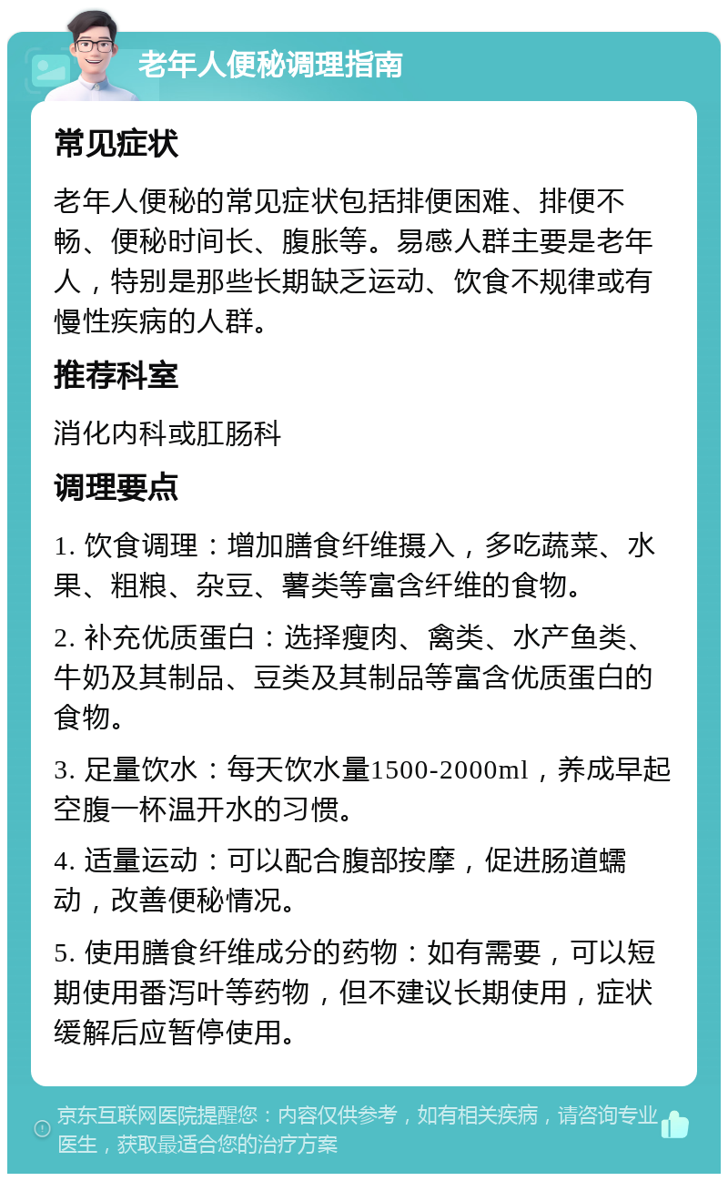 老年人便秘调理指南 常见症状 老年人便秘的常见症状包括排便困难、排便不畅、便秘时间长、腹胀等。易感人群主要是老年人，特别是那些长期缺乏运动、饮食不规律或有慢性疾病的人群。 推荐科室 消化内科或肛肠科 调理要点 1. 饮食调理：增加膳食纤维摄入，多吃蔬菜、水果、粗粮、杂豆、薯类等富含纤维的食物。 2. 补充优质蛋白：选择瘦肉、禽类、水产鱼类、牛奶及其制品、豆类及其制品等富含优质蛋白的食物。 3. 足量饮水：每天饮水量1500-2000ml，养成早起空腹一杯温开水的习惯。 4. 适量运动：可以配合腹部按摩，促进肠道蠕动，改善便秘情况。 5. 使用膳食纤维成分的药物：如有需要，可以短期使用番泻叶等药物，但不建议长期使用，症状缓解后应暂停使用。