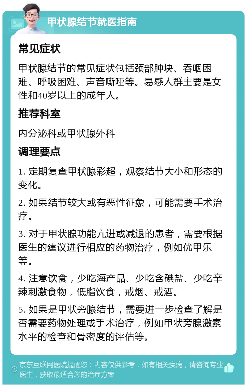 甲状腺结节就医指南 常见症状 甲状腺结节的常见症状包括颈部肿块、吞咽困难、呼吸困难、声音嘶哑等。易感人群主要是女性和40岁以上的成年人。 推荐科室 内分泌科或甲状腺外科 调理要点 1. 定期复查甲状腺彩超，观察结节大小和形态的变化。 2. 如果结节较大或有恶性征象，可能需要手术治疗。 3. 对于甲状腺功能亢进或减退的患者，需要根据医生的建议进行相应的药物治疗，例如优甲乐等。 4. 注意饮食，少吃海产品、少吃含碘盐、少吃辛辣刺激食物，低脂饮食，戒烟、戒酒。 5. 如果是甲状旁腺结节，需要进一步检查了解是否需要药物处理或手术治疗，例如甲状旁腺激素水平的检查和骨密度的评估等。