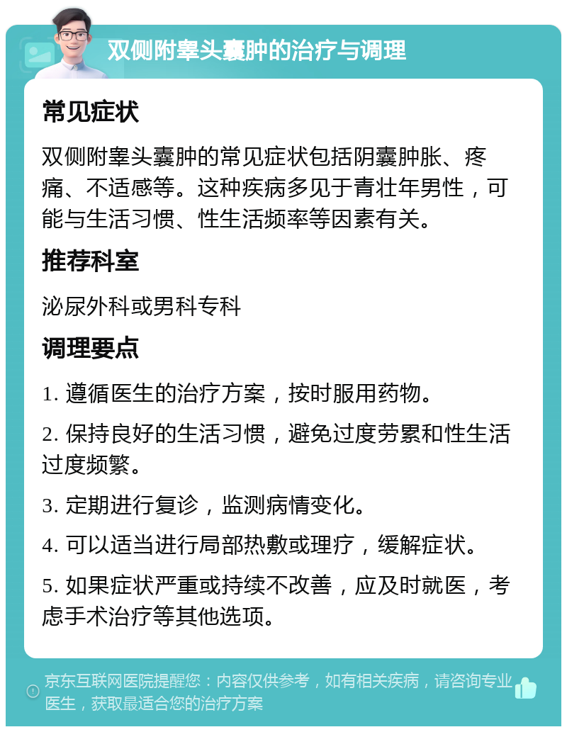 双侧附睾头囊肿的治疗与调理 常见症状 双侧附睾头囊肿的常见症状包括阴囊肿胀、疼痛、不适感等。这种疾病多见于青壮年男性，可能与生活习惯、性生活频率等因素有关。 推荐科室 泌尿外科或男科专科 调理要点 1. 遵循医生的治疗方案，按时服用药物。 2. 保持良好的生活习惯，避免过度劳累和性生活过度频繁。 3. 定期进行复诊，监测病情变化。 4. 可以适当进行局部热敷或理疗，缓解症状。 5. 如果症状严重或持续不改善，应及时就医，考虑手术治疗等其他选项。