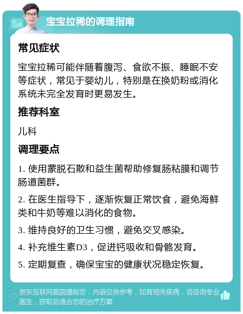 宝宝拉稀的调理指南 常见症状 宝宝拉稀可能伴随着腹泻、食欲不振、睡眠不安等症状，常见于婴幼儿，特别是在换奶粉或消化系统未完全发育时更易发生。 推荐科室 儿科 调理要点 1. 使用蒙脱石散和益生菌帮助修复肠粘膜和调节肠道菌群。 2. 在医生指导下，逐渐恢复正常饮食，避免海鲜类和牛奶等难以消化的食物。 3. 维持良好的卫生习惯，避免交叉感染。 4. 补充维生素D3，促进钙吸收和骨骼发育。 5. 定期复查，确保宝宝的健康状况稳定恢复。