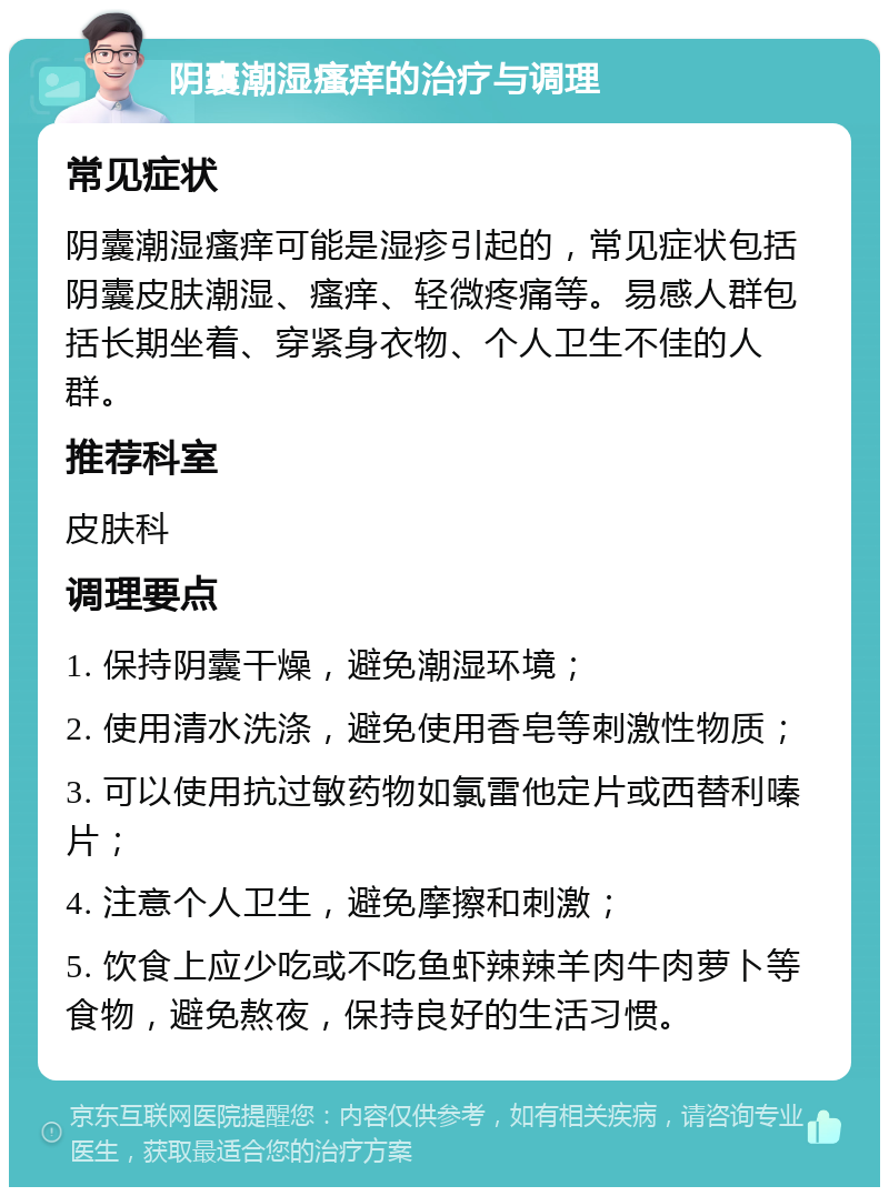 阴囊潮湿瘙痒的治疗与调理 常见症状 阴囊潮湿瘙痒可能是湿疹引起的，常见症状包括阴囊皮肤潮湿、瘙痒、轻微疼痛等。易感人群包括长期坐着、穿紧身衣物、个人卫生不佳的人群。 推荐科室 皮肤科 调理要点 1. 保持阴囊干燥，避免潮湿环境； 2. 使用清水洗涤，避免使用香皂等刺激性物质； 3. 可以使用抗过敏药物如氯雷他定片或西替利嗪片； 4. 注意个人卫生，避免摩擦和刺激； 5. 饮食上应少吃或不吃鱼虾辣辣羊肉牛肉萝卜等食物，避免熬夜，保持良好的生活习惯。