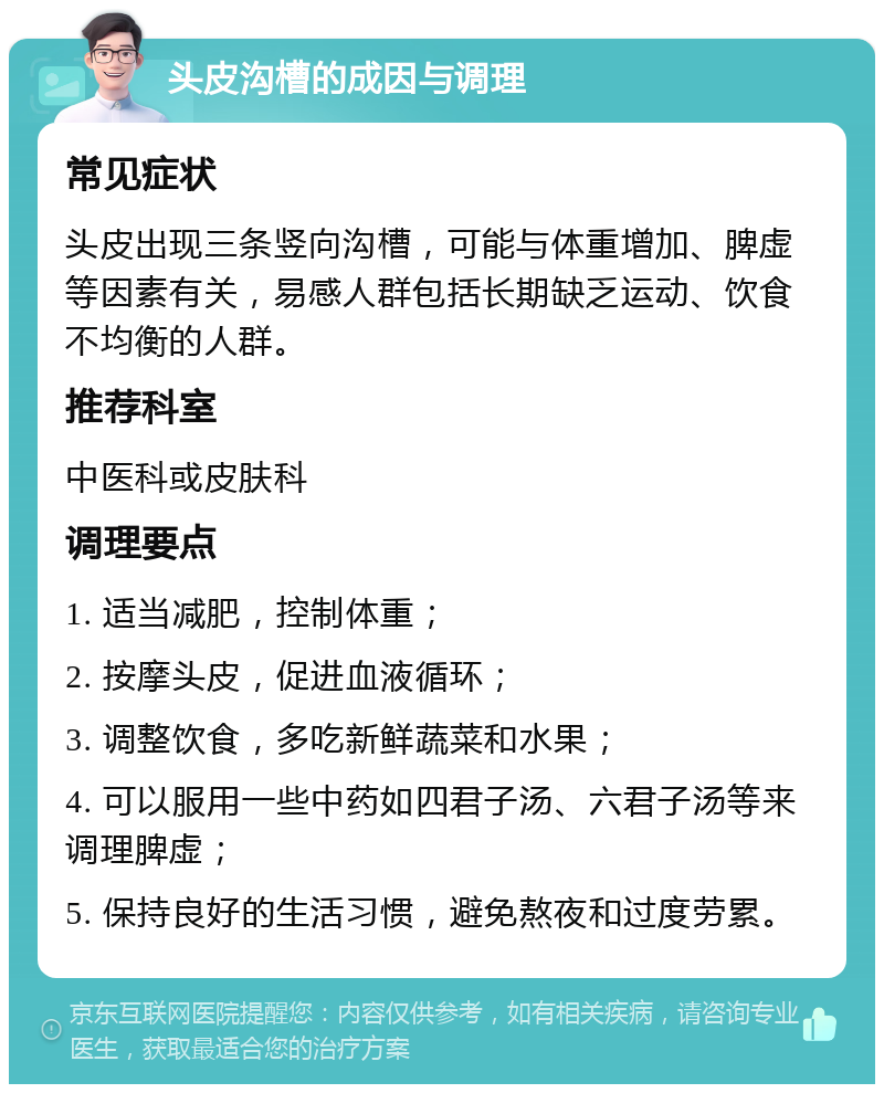 头皮沟槽的成因与调理 常见症状 头皮出现三条竖向沟槽，可能与体重增加、脾虚等因素有关，易感人群包括长期缺乏运动、饮食不均衡的人群。 推荐科室 中医科或皮肤科 调理要点 1. 适当减肥，控制体重； 2. 按摩头皮，促进血液循环； 3. 调整饮食，多吃新鲜蔬菜和水果； 4. 可以服用一些中药如四君子汤、六君子汤等来调理脾虚； 5. 保持良好的生活习惯，避免熬夜和过度劳累。