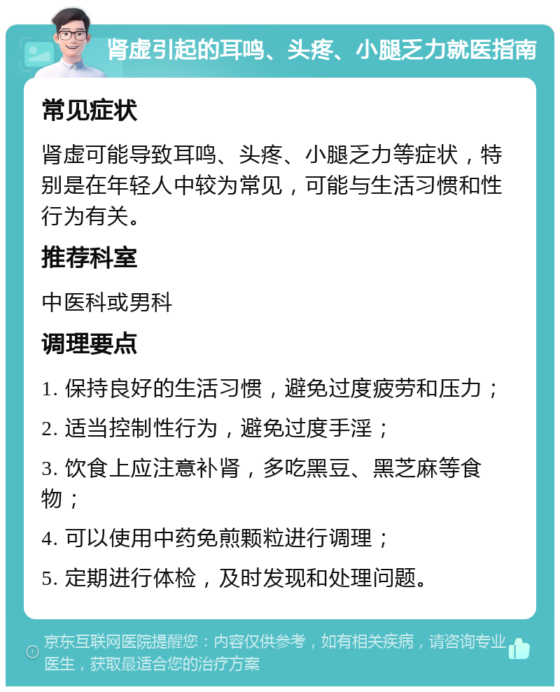 肾虚引起的耳鸣、头疼、小腿乏力就医指南 常见症状 肾虚可能导致耳鸣、头疼、小腿乏力等症状，特别是在年轻人中较为常见，可能与生活习惯和性行为有关。 推荐科室 中医科或男科 调理要点 1. 保持良好的生活习惯，避免过度疲劳和压力； 2. 适当控制性行为，避免过度手淫； 3. 饮食上应注意补肾，多吃黑豆、黑芝麻等食物； 4. 可以使用中药免煎颗粒进行调理； 5. 定期进行体检，及时发现和处理问题。