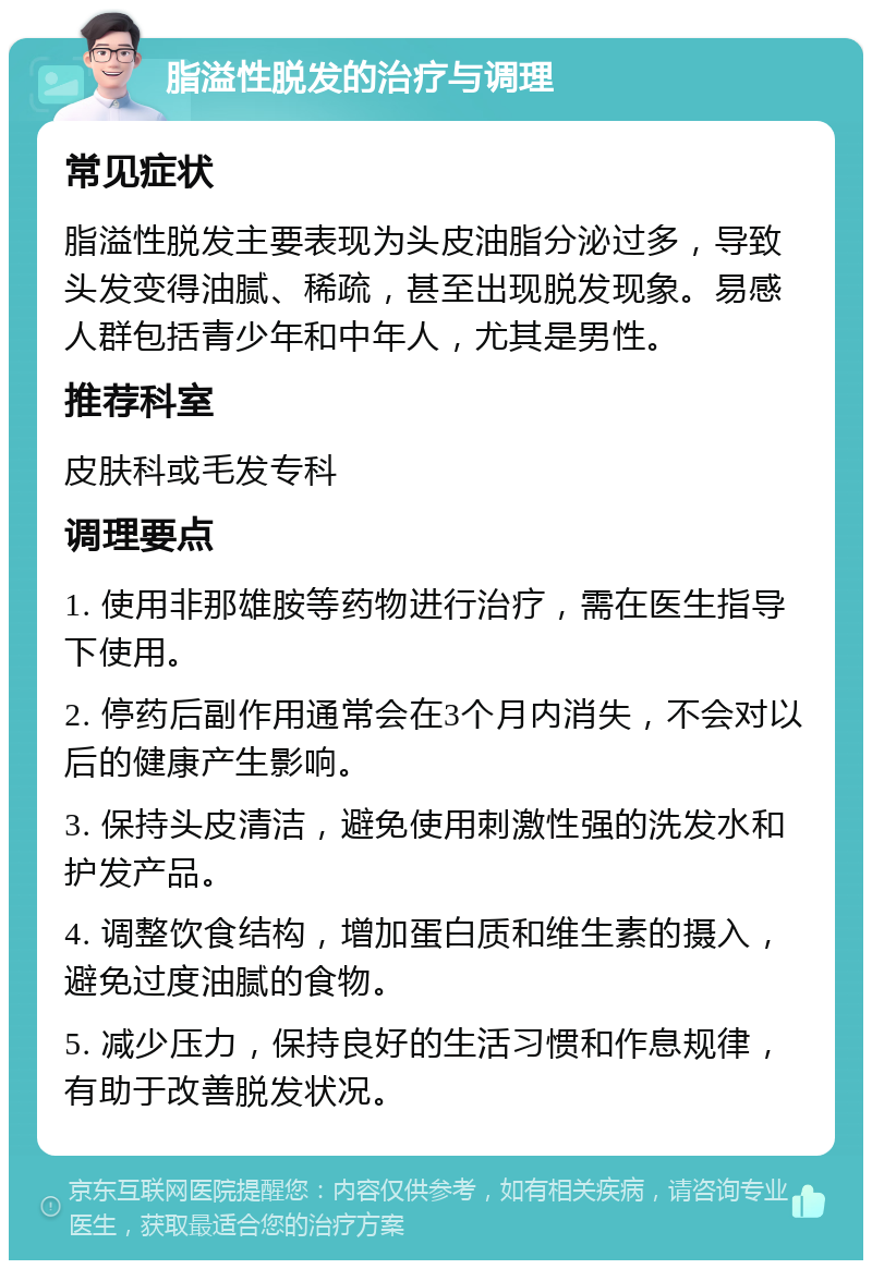 脂溢性脱发的治疗与调理 常见症状 脂溢性脱发主要表现为头皮油脂分泌过多，导致头发变得油腻、稀疏，甚至出现脱发现象。易感人群包括青少年和中年人，尤其是男性。 推荐科室 皮肤科或毛发专科 调理要点 1. 使用非那雄胺等药物进行治疗，需在医生指导下使用。 2. 停药后副作用通常会在3个月内消失，不会对以后的健康产生影响。 3. 保持头皮清洁，避免使用刺激性强的洗发水和护发产品。 4. 调整饮食结构，增加蛋白质和维生素的摄入，避免过度油腻的食物。 5. 减少压力，保持良好的生活习惯和作息规律，有助于改善脱发状况。